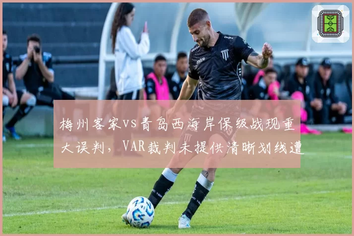 梅州客家vs青岛西海岸保级战现重大误判，VAR裁判未提供清晰划线遭问责
