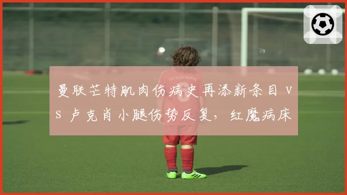 曼联芒特肌肉伤病史再添新条目 vs 卢克肖小腿伤势反复，红魔病床双星复出遥遥无期引发阵容危机