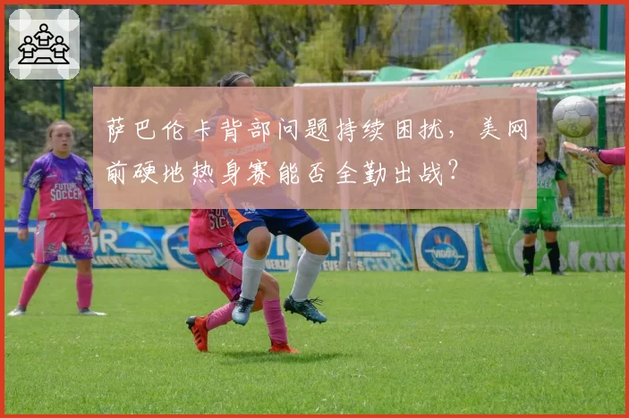 萨巴伦卡背部问题持续困扰，美网前硬地热身赛能否全勤出战？