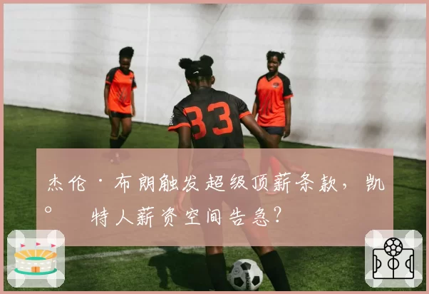 杰伦·布朗触发超级顶薪条款，凯尔特人薪资空间告急？