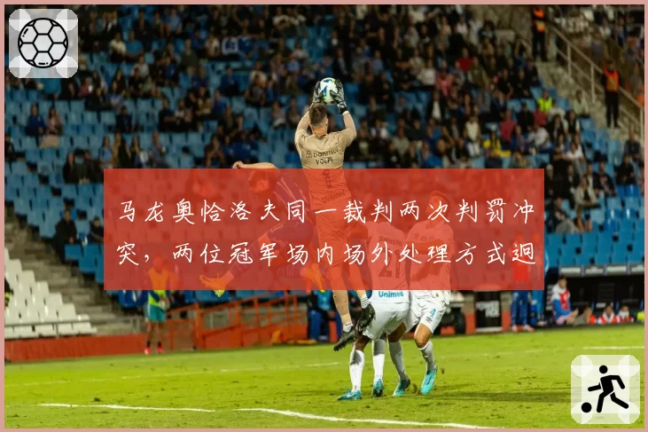 马龙奥恰洛夫同一裁判两次判罚冲突，两位冠军场内场外处理方式迥异