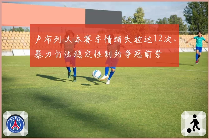 卢布列夫本赛季情绪失控达12次，暴力打法稳定性制约争冠前景
