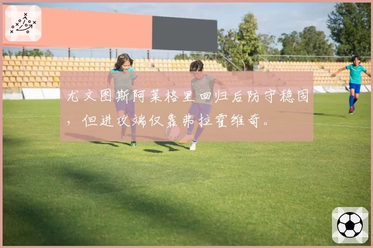 尤文图斯阿莱格里回归后防守稳固，但进攻端仅靠弗拉霍维奇。