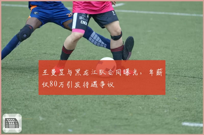 王曼昱与黑龙江队合同曝光,年薪仅80万引发待遇争议