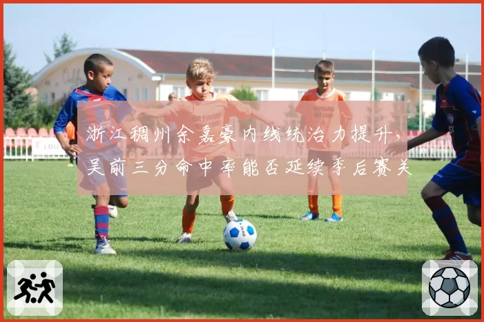 浙江稠州余嘉豪内线统治力提升,吴前三分命中率能否延续季后赛关键期?