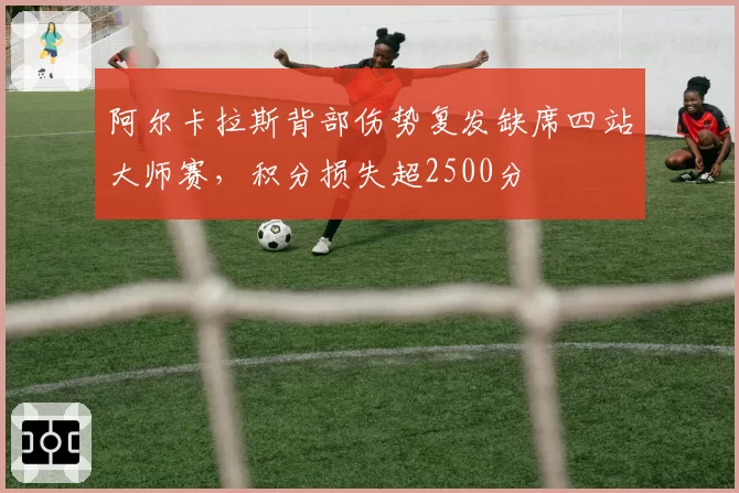 阿尔卡拉斯背部伤势复发缺席四站大师赛，积分损失超2500分