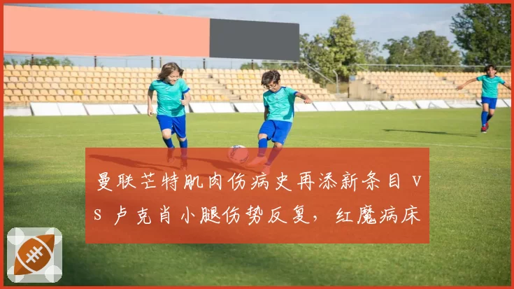 曼联芒特肌肉伤病史再添新条目 vs 卢克肖小腿伤势反复，红魔病床双星复出遥遥无期引发阵容危机