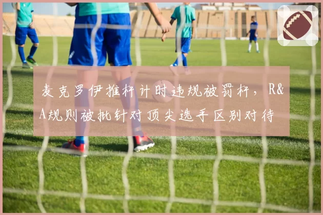 麦克罗伊推杆计时违规被罚杆，R&A规则被批针对顶尖选手区别对待