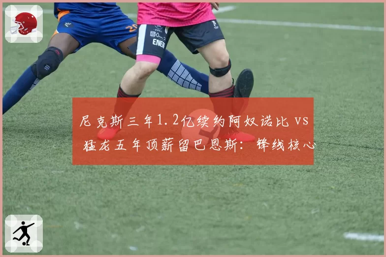 尼克斯三年1.2亿续约阿奴诺比 vs 猛龙五年顶薪留巴恩斯：锋线核心的续约溢价争议