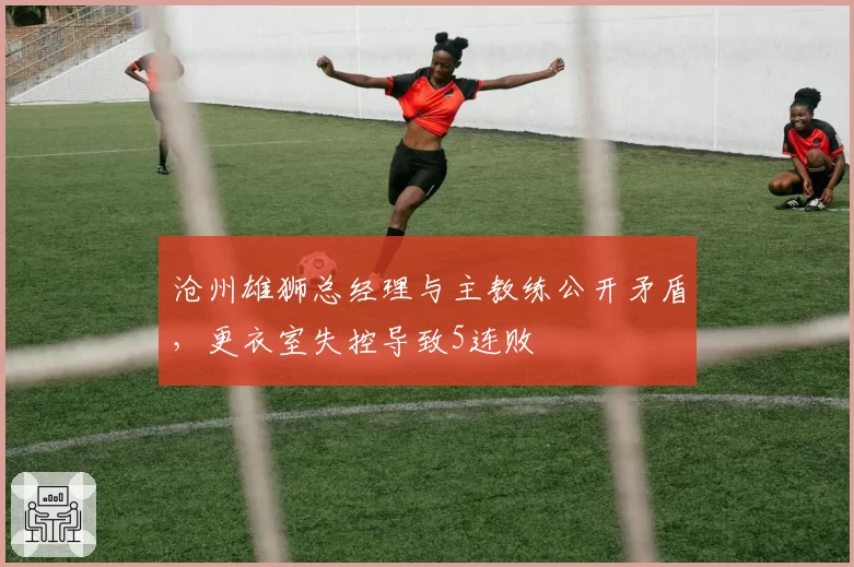 沧州雄狮总经理与主教练公开矛盾，更衣室失控导致5连败