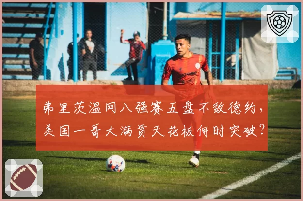 弗里茨温网八强赛五盘不敌德约,美国一哥大满贯天花板何时突破?