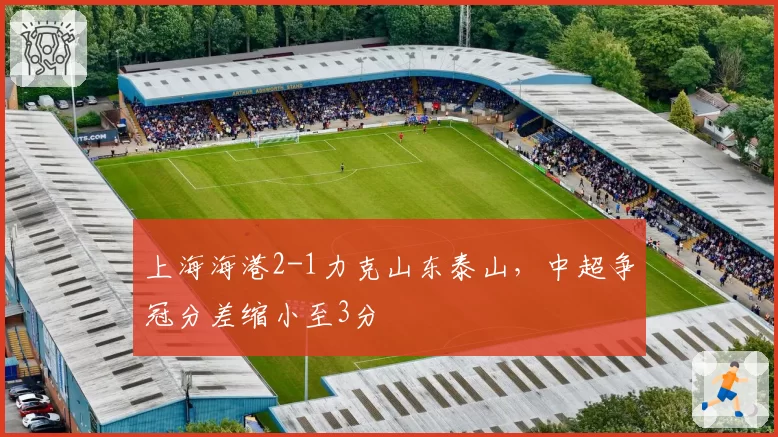 上海海港2-1力克山东泰山，中超争冠分差缩小至3分