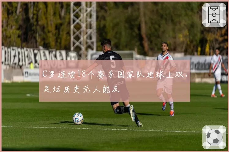 C罗连续18个赛季国家队进球上双，足坛历史无人能及