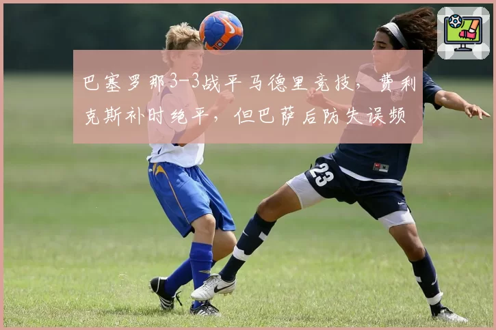 巴塞罗那3-3战平马德里竞技，费利克斯补时绝平，但巴萨后防失误频频，哈维能否解决防守顽疾？