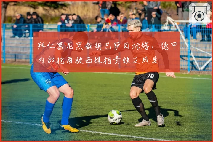 拜仁慕尼黑截胡巴萨目标塔，德甲内部挖角被西媒指责缺乏风度