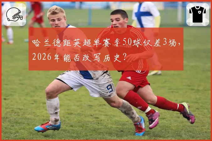哈兰德距英超单赛季50球仅差3场，2026年能否改写历史？