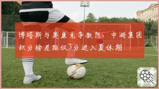 博塔斯与奥康竞争激烈，中游集团积分榜差距仅3分进入夏休期