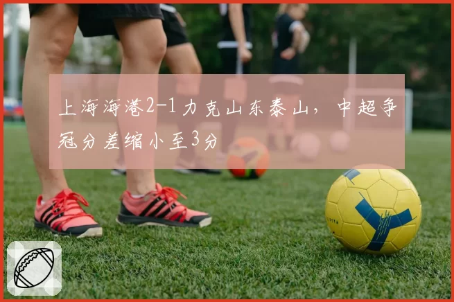 上海海港2-1力克山东泰山，中超争冠分差缩小至3分