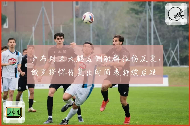 卢布列夫大腿后侧肌群拉伤反复，俄罗斯悍将复出时间表持续后延