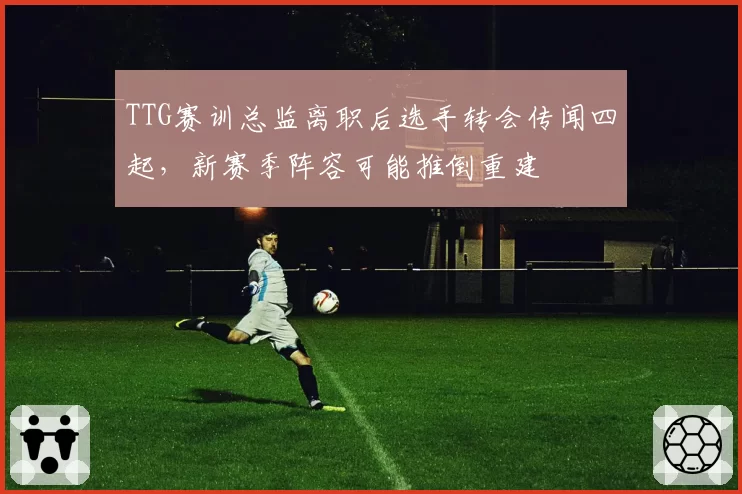 TTG赛训总监离职后选手转会传闻四起，新赛季阵容可能推倒重建