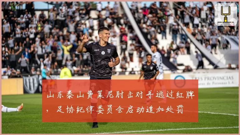 山东泰山费莱尼肘击对手逃过红牌，足协纪律委员会启动追加处罚