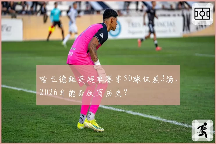 哈兰德距英超单赛季50球仅差3场,2026年能否改写历史?