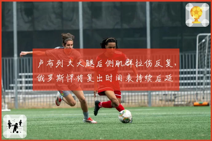 卢布列夫大腿后侧肌群拉伤反复，俄罗斯悍将复出时间表持续后延
