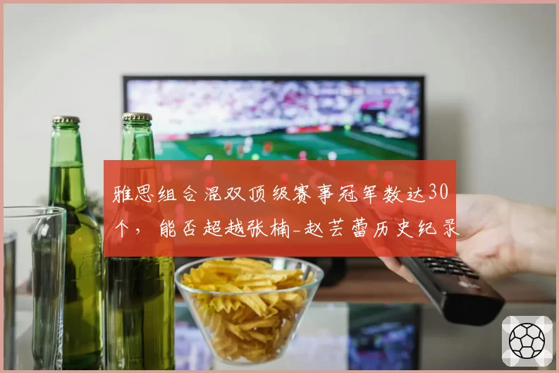 雅思组合混双顶级赛事冠军数达30个，能否超越张楠_赵芸蕾历史纪录？