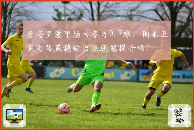 劳塔罗意甲场均参与0.7球，国米卫冕之路最稳输出点还能提升吗？