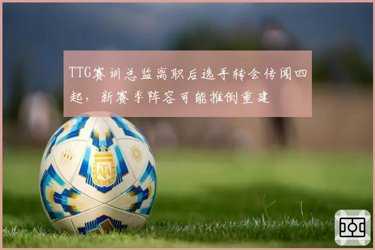 TTG赛训总监离职后选手转会传闻四起，新赛季阵容可能推倒重建