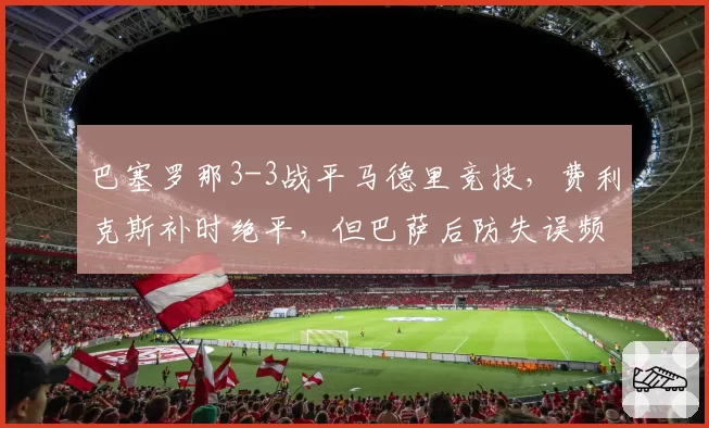 巴塞罗那3-3战平马德里竞技,费利克斯补时绝平,但巴萨后防失误频频,哈维能否解决防守顽疾?