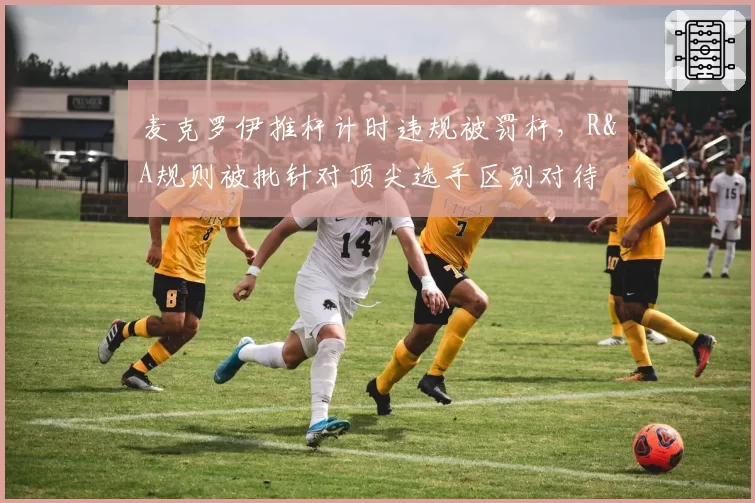 麦克罗伊推杆计时违规被罚杆，R&A规则被批针对顶尖选手区别对待