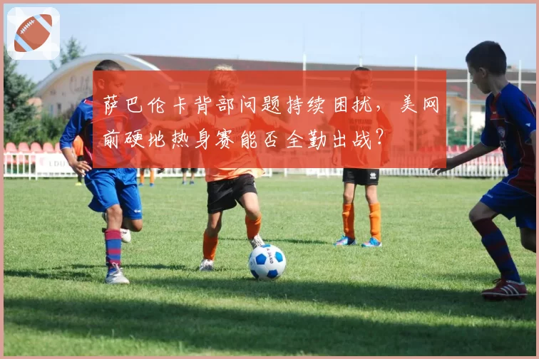 萨巴伦卡背部问题持续困扰，美网前硬地热身赛能否全勤出战？