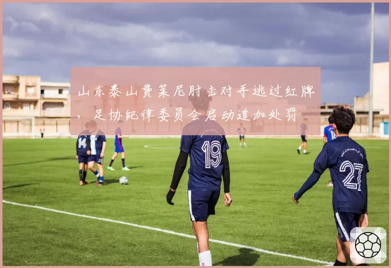 山东泰山费莱尼肘击对手逃过红牌，足协纪律委员会启动追加处罚