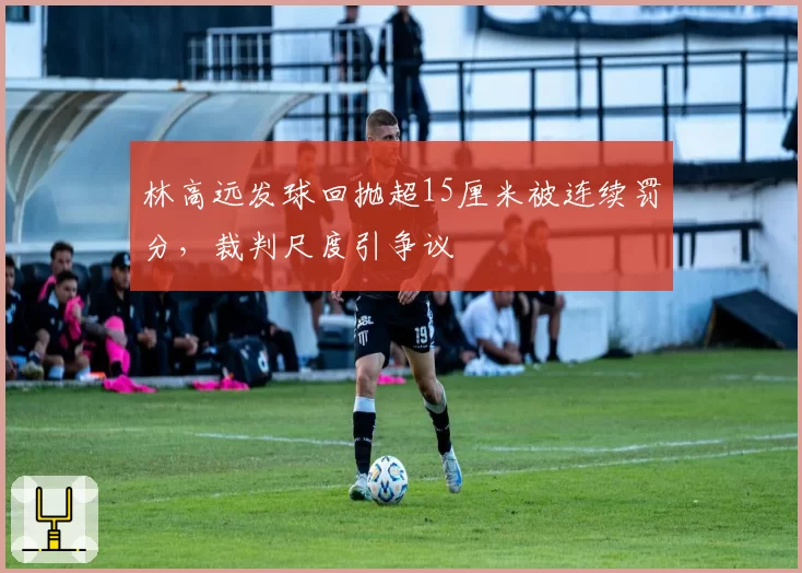 林高远发球回抛超15厘米被连续罚分，裁判尺度引争议