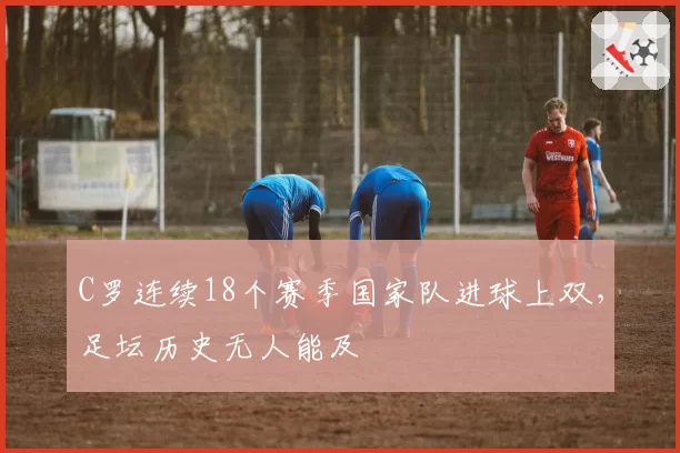 C罗连续18个赛季国家队进球上双，足坛历史无人能及