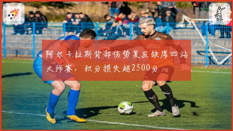 阿尔卡拉斯背部伤势复发缺席四站大师赛，积分损失超2500分